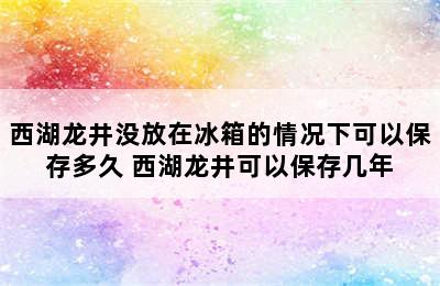 西湖龙井没放在冰箱的情况下可以保存多久 西湖龙井可以保存几年